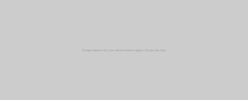 5 huge reasons why you should score a region, Ca pay day loan